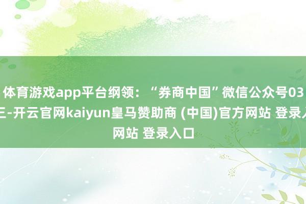 体育游戏app平台纲领：“券商中国”微信公众号03第三-开云官网kaiyun皇马赞助商 (中国)官方网站 登录入口