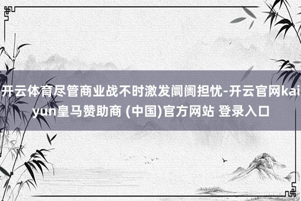 开云体育尽管商业战不时激发阛阓担忧-开云官网kaiyun皇马赞助商 (中国)官方网站 登录入口