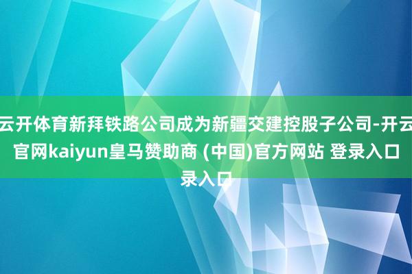 云开体育新拜铁路公司成为新疆交建控股子公司-开云官网kaiyun皇马赞助商 (中国)官方网站 登录入口