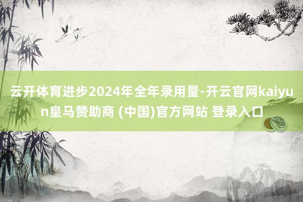 云开体育进步2024年全年录用量-开云官网kaiyun皇马赞助商 (中国)官方网站 登录入口