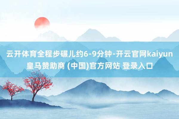 云开体育全程步碾儿约6-9分钟-开云官网kaiyun皇马赞助商 (中国)官方网站 登录入口