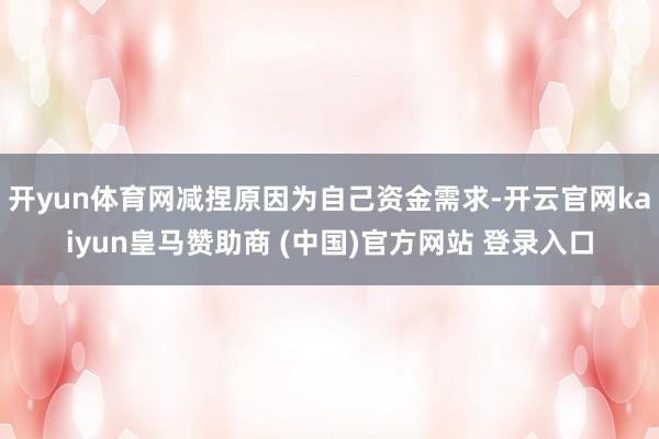 开yun体育网减捏原因为自己资金需求-开云官网kaiyun皇马赞助商 (中国)官方网站 登录入口