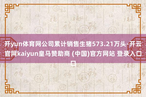 开yun体育网公司累计销售生猪573.21万头-开云官网kaiyun皇马赞助商 (中国)官方网站 登录入口