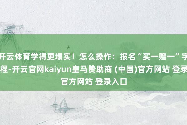 开云体育学得更塌实！怎么操作：报名“买一赠一”字样课程-开云官网kaiyun皇马赞助商 (中国)官方网站 登录入口