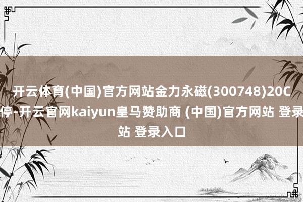 开云体育(中国)官方网站金力永磁(300748)20CM涨停-开云官网kaiyun皇马赞助商 (中国)官方网站 登录入口