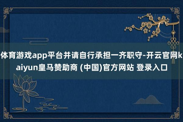 体育游戏app平台并请自行承担一齐职守-开云官网kaiyun皇马赞助商 (中国)官方网站 登录入口