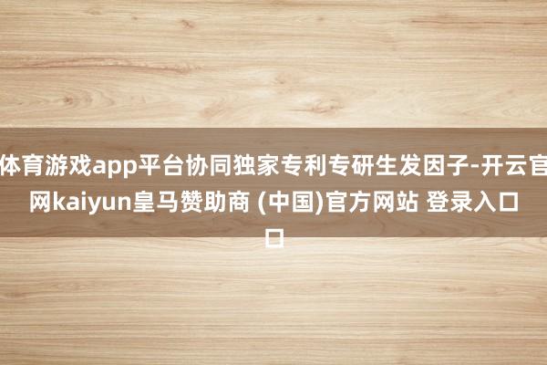 体育游戏app平台协同独家专利专研生发因子-开云官网kaiyun皇马赞助商 (中国)官方网站 登录入口