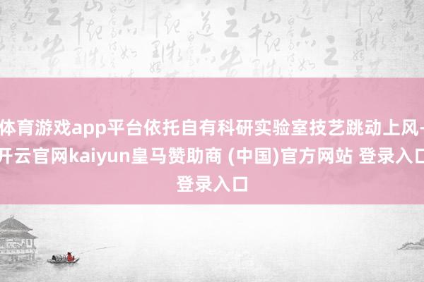 体育游戏app平台依托自有科研实验室技艺跳动上风-开云官网kaiyun皇马赞助商 (中国)官方网站 登录入口