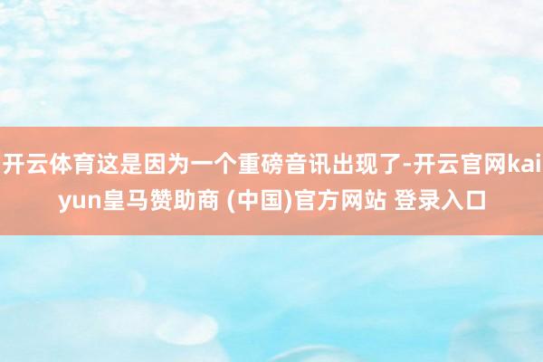 开云体育这是因为一个重磅音讯出现了-开云官网kaiyun皇马赞助商 (中国)官方网站 登录入口