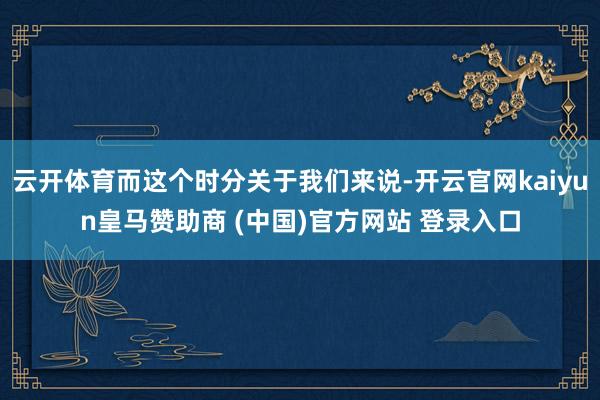 云开体育而这个时分关于我们来说-开云官网kaiyun皇马赞助商 (中国)官方网站 登录入口