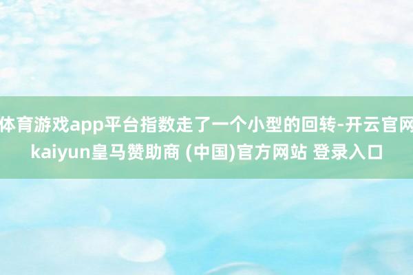 体育游戏app平台指数走了一个小型的回转-开云官网kaiyun皇马赞助商 (中国)官方网站 登录入口