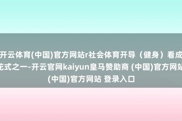 开云体育(中国)官方网站r社会体育开导（健身）看成两大竞赛花式之一-开云官网kaiyun皇马赞助商 (中国)官方网站 登录入口