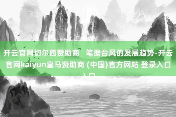 开云官网切尔西赞助商   笔据台风的发展趋势-开云官网kaiyun皇马赞助商 (中国)官方网站 登录入口