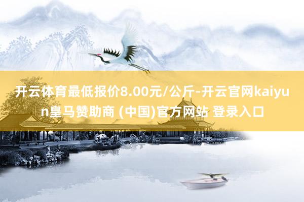 开云体育最低报价8.00元/公斤-开云官网kaiyun皇马赞助商 (中国)官方网站 登录入口