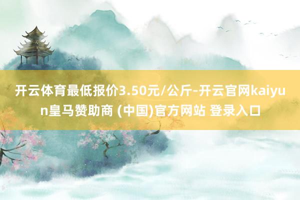 开云体育最低报价3.50元/公斤-开云官网kaiyun皇马赞助商 (中国)官方网站 登录入口