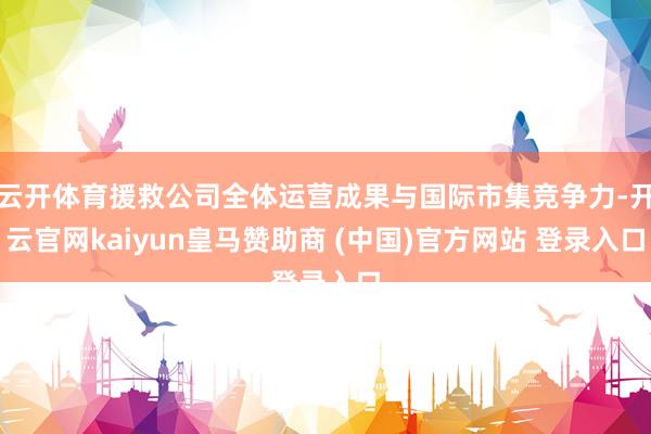 云开体育援救公司全体运营成果与国际市集竞争力-开云官网kaiyun皇马赞助商 (中国)官方网站 登录入口