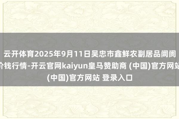 云开体育2025年9月11日吴忠市鑫鲜农副居品阛阓有限公司价钱行情-开云官网kaiyun皇马赞助商 (中国)官方网站 登录入口