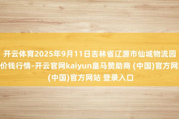 开云体育2025年9月11日吉林省辽源市仙城物流园区有限公司价钱行情-开云官网kaiyun皇马赞助商 (中国)官方网站 登录入口