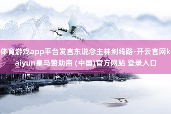体育游戏app平台发言东说念主林剑线路-开云官网kaiyun皇马赞助商 (中国)官方网站 登录入口