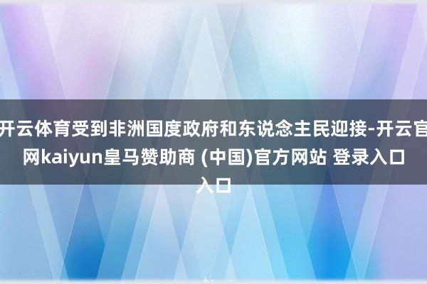 开云体育受到非洲国度政府和东说念主民迎接-开云官网kaiyun皇马赞助商 (中国)官方网站 登录入口
