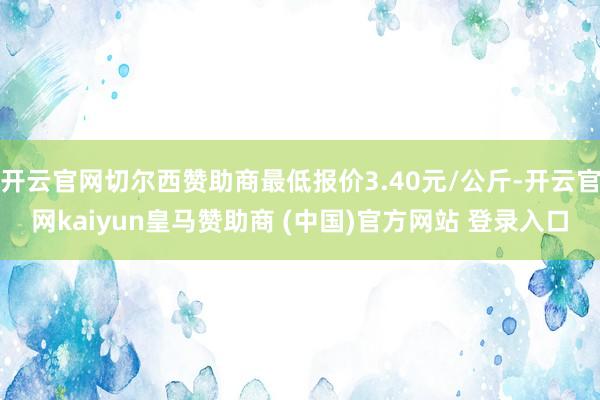 开云官网切尔西赞助商最低报价3.40元/公斤-开云官网kaiyun皇马赞助商 (中国)官方网站 登录入口