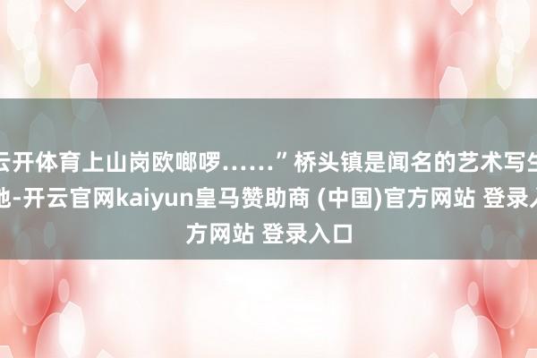云开体育上山岗欧啷啰……”桥头镇是闻名的艺术写生基地-开云官网kaiyun皇马赞助商 (中国)官方网站 登录入口