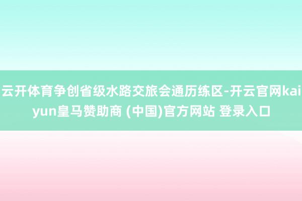 云开体育争创省级水路交旅会通历练区-开云官网kaiyun皇马赞助商 (中国)官方网站 登录入口