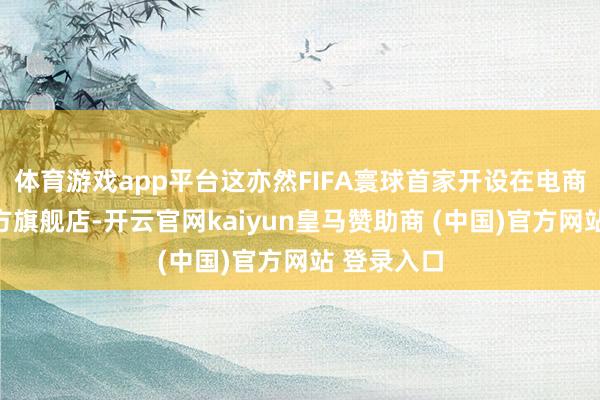 体育游戏app平台这亦然FIFA寰球首家开设在电商平台的官方旗舰店-开云官网kaiyun皇马赞助商 (中国)官方网站 登录入口