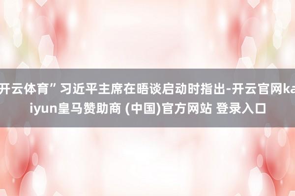 开云体育”习近平主席在晤谈启动时指出-开云官网kaiyun皇马赞助商 (中国)官方网站 登录入口