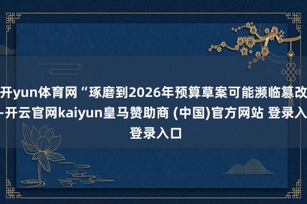 开yun体育网“琢磨到2026年预算草案可能濒临篡改”-开云官网kaiyun皇马赞助商 (中国)官方网站 登录入口