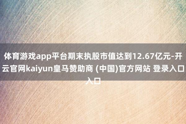 体育游戏app平台期末执股市值达到12.67亿元-开云官网kaiyun皇马赞助商 (中国)官方网站 登录入口