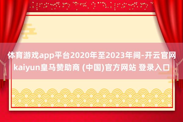 体育游戏app平台 2020年至2023年间-开云官网kaiyun皇马赞助商 (中国)官方网站 登录入口