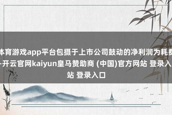 体育游戏app平台包摄于上市公司鼓动的净利润为耗费3-开云官网kaiyun皇马赞助商 (中国)官方网站 登录入口