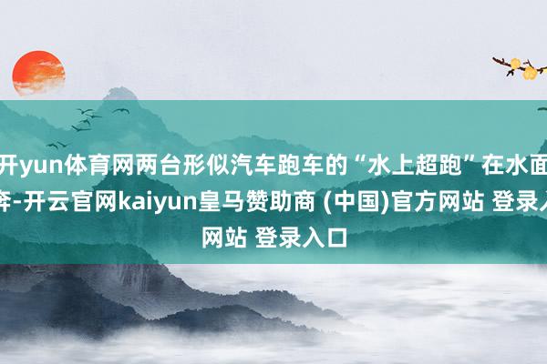 开yun体育网两台形似汽车跑车的“水上超跑”在水面飞奔-开云官网kaiyun皇马赞助商 (中国)官方网站 登录入口