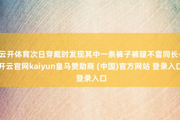 云开体育次日穿戴时发现其中一条裤子裤腿不雷同长-开云官网kaiyun皇马赞助商 (中国)官方网站 登录入口