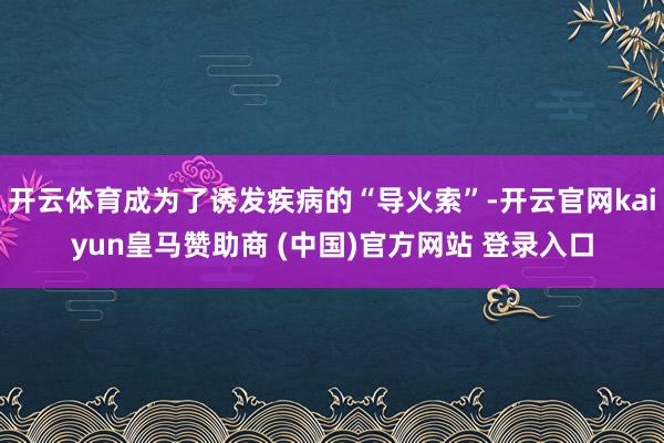 开云体育成为了诱发疾病的“导火索”-开云官网kaiyun皇马赞助商 (中国)官方网站 登录入口