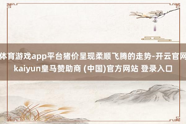 体育游戏app平台猪价呈现柔顺飞腾的走势-开云官网kaiyun皇马赞助商 (中国)官方网站 登录入口