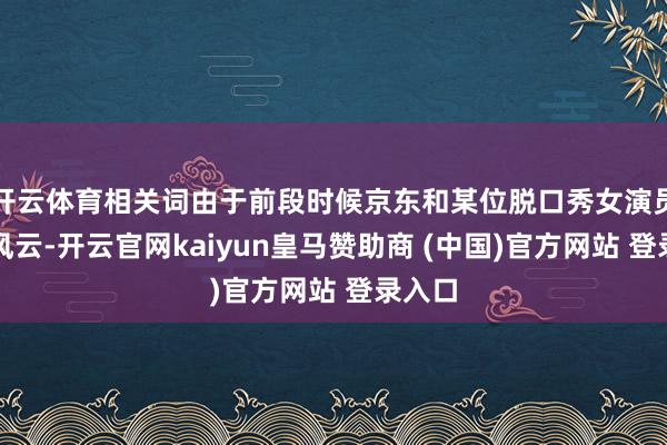 开云体育相关词由于前段时候京东和某位脱口秀女演员的大风云-开云官网kaiyun皇马赞助商 (中国)官方网站 登录入口