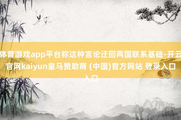 体育游戏app平台称这种言论迂回两国联系基础-开云官网kaiyun皇马赞助商 (中国)官方网站 登录入口