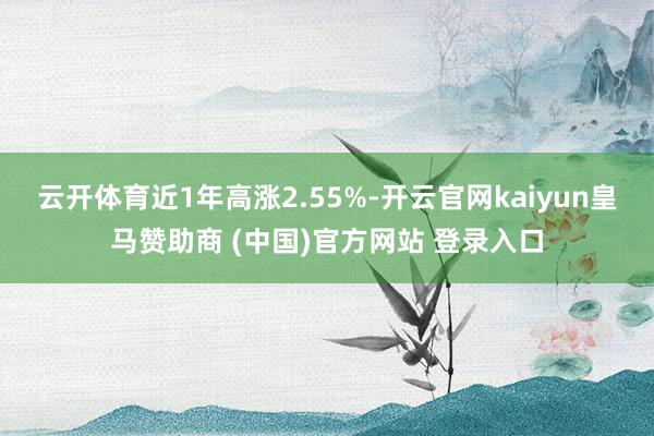 云开体育近1年高涨2.55%-开云官网kaiyun皇马赞助商 (中国)官方网站 登录入口