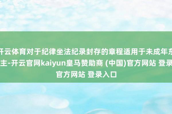 开云体育对于纪律坐法纪录封存的章程适用于未成年东说念主-开云官网kaiyun皇马赞助商 (中国)官方网站 登录入口