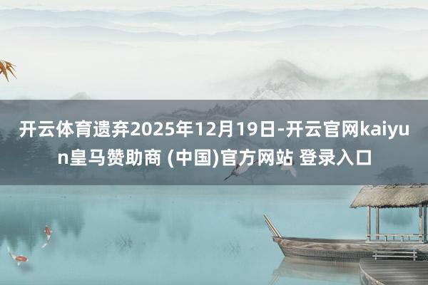 开云体育遗弃2025年12月19日-开云官网kaiyun皇马赞助商 (中国)官方网站 登录入口