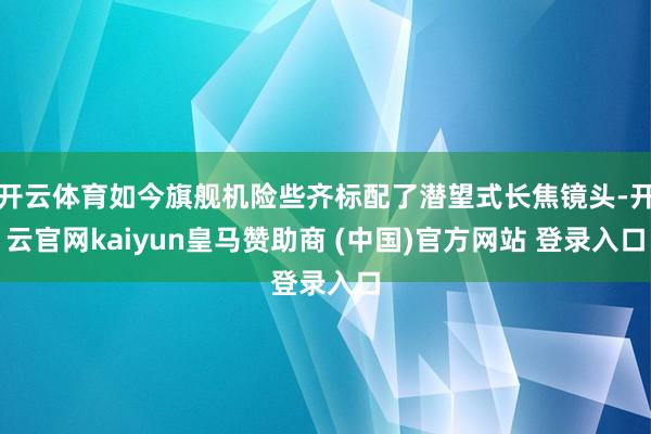 开云体育如今旗舰机险些齐标配了潜望式长焦镜头-开云官网kaiyun皇马赞助商 (中国)官方网站 登录入口