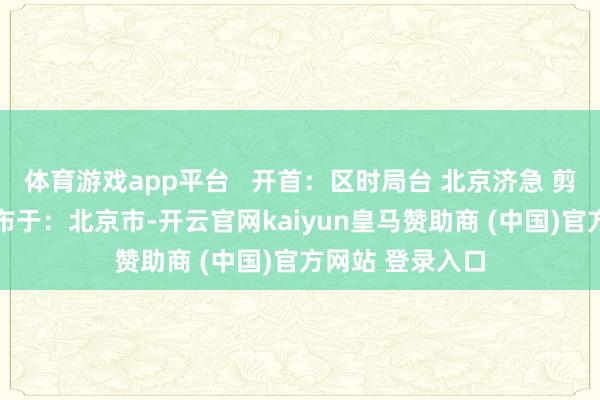 体育游戏app平台   开首：区时局台 北京济急 剪辑：于会莹 发布于：北京市-开云官网kaiyun皇马赞助商 (中国)官方网站 登录入口