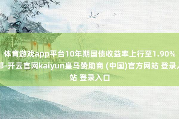 体育游戏app平台10年期国债收益率上行至1.90%隔邻-开云官网kaiyun皇马赞助商 (中国)官方网站 登录入口