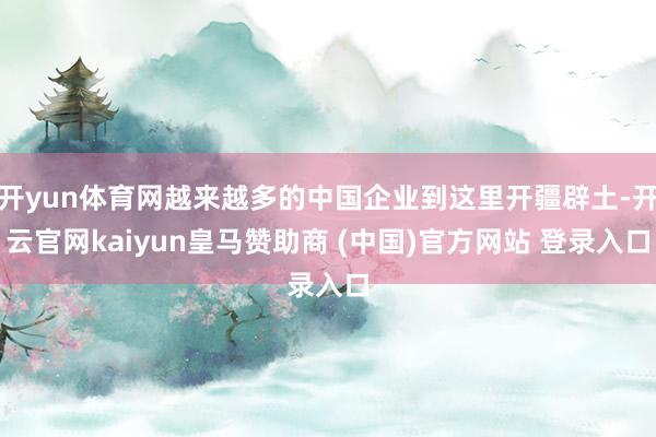 开yun体育网越来越多的中国企业到这里开疆辟土-开云官网kaiyun皇马赞助商 (中国)官方网站 登录入口