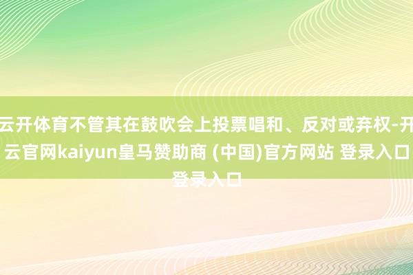 云开体育不管其在鼓吹会上投票唱和、反对或弃权-开云官网kaiyun皇马赞助商 (中国)官方网站 登录入口