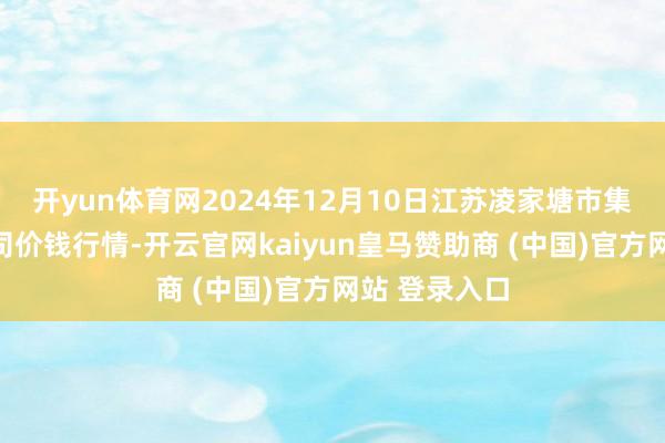 开yun体育网2024年12月10日江苏凌家塘市集发展有限公司价钱行情-开云官网kaiyun皇马赞助商 (中国)官方网站 登录入口