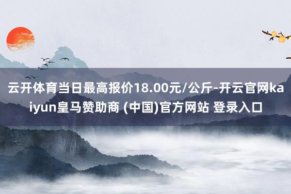云开体育当日最高报价18.00元/公斤-开云官网kaiyun皇马赞助商 (中国)官方网站 登录入口