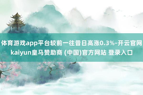 体育游戏app平台较前一往昔日高涨0.3%-开云官网kaiyun皇马赞助商 (中国)官方网站 登录入口